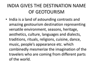 INDIA GIVES THE DESTINATION NAME 
OF GEOTOURISM 
• India is a land of astounding contrasts and 
amazing geotourism destination representing 
versatile environment, seasons, heritage, 
aesthetics, culture, languages and dialects, 
traditions, rituals, religions, cuisine, dance, 
music, people’s appearance etc. which 
combinedly mesmerize the imagination of the 
travelers who are coming from different parts 
of the world. 
 