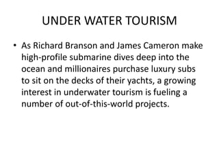 UNDER WATER TOURISM 
• As Richard Branson and James Cameron make 
high-profile submarine dives deep into the 
ocean and millionaires purchase luxury subs 
to sit on the decks of their yachts, a growing 
interest in underwater tourism is fueling a 
number of out-of-this-world projects. 
 