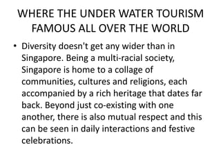 WHERE THE UNDER WATER TOURISM 
FAMOUS ALL OVER THE WORLD 
• Diversity doesn't get any wider than in 
Singapore. Being a multi-racial society, 
Singapore is home to a collage of 
communities, cultures and religions, each 
accompanied by a rich heritage that dates far 
back. Beyond just co-existing with one 
another, there is also mutual respect and this 
can be seen in daily interactions and festive 
celebrations. 
 