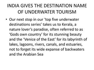INDIA GIVES THE DESTINATION NAME 
OF UNDERWATER TOURISM 
• Our next stop in our ‘top five underwater 
destinations series’ takes us to Kerala, a 
nature lover’s paradise, often referred to as 
‘Gods own country’ for its stunning beauty 
and the ‘Venice of the East’ for its labyrinth of 
lakes, lagoons, rivers, canals, and estuaries, 
not to forget its wide expanse of backwaters 
and the Arabian Sea 
 