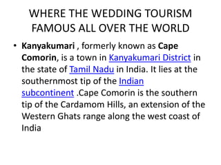 WHERE THE WEDDING TOURISM 
FAMOUS ALL OVER THE WORLD 
• Kanyakumari , formerly known as Cape 
Comorin, is a town in Kanyakumari District in 
the state of Tamil Nadu in India. It lies at the 
southernmost tip of the Indian 
subcontinent .Cape Comorin is the southern 
tip of the Cardamom Hills, an extension of the 
Western Ghats range along the west coast of 
India 
 