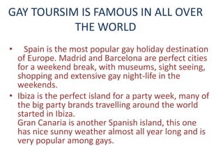GAY TOURSIM IS FAMOUS IN ALL OVER 
THE WORLD 
• Spain is the most popular gay holiday destination 
of Europe. Madrid and Barcelona are perfect cities 
for a weekend break, with museums, sight seeing, 
shopping and extensive gay night-life in the 
weekends. 
• Ibiza is the perfect island for a party week, many of 
the big party brands travelling around the world 
started in Ibiza. 
Gran Canaria is another Spanish island, this one 
has nice sunny weather almost all year long and is 
very popular among gays. 
 
