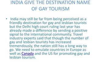 INDIA GIVE THE DESTINATION NAME 
OF GAY TOURISM 
• India may still be far from being perceived as a 
friendly destination for gay and lesbian tourists 
but the Delhi high court ruling last year has 
already made a difference by sending a positive 
signal to the international community. Travel 
industry experts said that though the number of 
gay and lesbian tourists has increased 
tremendously, the nation still has a long way to 
go. We need to emulate countries in Europe as 
well as Canada and the US for promoting gay and 
lesbian tourism. 
 