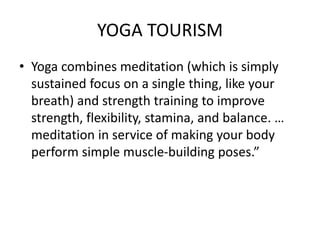 YOGA TOURISM 
• Yoga combines meditation (which is simply 
sustained focus on a single thing, like your 
breath) and strength training to improve 
strength, flexibility, stamina, and balance. … 
meditation in service of making your body 
perform simple muscle-building poses.” 
 