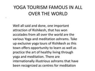YOGA TOURISM FAMOUS IN ALL 
OVER THE WORLD 
• . 
Well all said and done, one important 
attraction of Rishikesh, that has won 
accolades from all over the world are the 
various Yoga and meditation ashrams. Take 
up exclusive yoga tours of Rishikesh as this 
town offers opportunity to learn as well as 
practice the art of healthy living through 
yoga and meditation. There are 
internationally illustrious ashrams that have 
been recognized as centres for meditation 
 