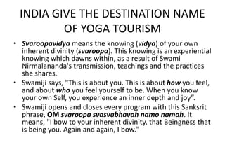 INDIA GIVE THE DESTINATION NAME 
OF YOGA TOURISM 
• Svaroopavidya means the knowing (vidya) of your own 
inherent divinity (svaroopa). This knowing is an experiential 
knowing which dawns within, as a result of Swami 
Nirmalananda's transmission, teachings and the practices 
she shares. 
• Swamiji says, "This is about you. This is about how you feel, 
and about who you feel yourself to be. When you know 
your own Self, you experience an inner depth and joy”. 
• Swamiji opens and closes every program with this Sanksrit 
phrase, OM svaroopa svasvabhavah namo namah. It 
means, "I bow to your inherent divinity, that Beingness that 
is being you. Again and again, I bow." 
 