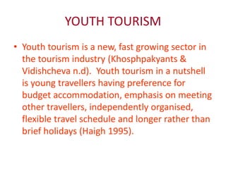 YOUTH TOURISM 
• Youth tourism is a new, fast growing sector in 
the tourism industry (Khosphpakyants & 
Vidishcheva n.d). Youth tourism in a nutshell 
is young travellers having preference for 
budget accommodation, emphasis on meeting 
other travellers, independently organised, 
flexible travel schedule and longer rather than 
brief holidays (Haigh 1995). 
 