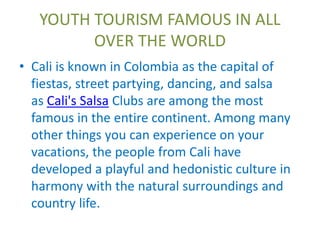 YOUTH TOURISM FAMOUS IN ALL 
OVER THE WORLD 
• Cali is known in Colombia as the capital of 
fiestas, street partying, dancing, and salsa 
as Cali's Salsa Clubs are among the most 
famous in the entire continent. Among many 
other things you can experience on your 
vacations, the people from Cali have 
developed a playful and hedonistic culture in 
harmony with the natural surroundings and 
country life. 
 