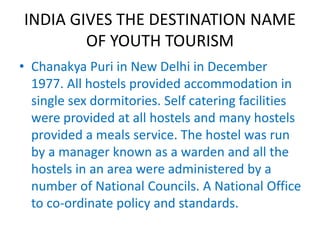INDIA GIVES THE DESTINATION NAME 
OF YOUTH TOURISM 
• Chanakya Puri in New Delhi in December 
1977. All hostels provided accommodation in 
single sex dormitories. Self catering facilities 
were provided at all hostels and many hostels 
provided a meals service. The hostel was run 
by a manager known as a warden and all the 
hostels in an area were administered by a 
number of National Councils. A National Office 
to co-ordinate policy and standards. 
 