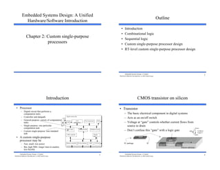 1
Embedded Systems Design: A Unified
Hardware/Software Introduction
Chapter 2: Custom single-purpose
processors
2
Embedded Systems Design: A Unified
Hardware/Software Introduction, (c) 2000 Vahid/Givargis
Outline
• Introduction
• Combinational logic
• Sequential logic
• Custom single-purpose processor design
• RT-level custom single-purpose processor design
3
Embedded Systems Design: A Unified
Hardware/Software Introduction, (c) 2000 Vahid/Givargis
Introduction
• Processor
– Digital circuit that performs a
computation tasks
– Controller and datapath
– General-purpose: variety of computation
tasks
– Single-purpose: one particular
computation task
– Custom single-purpose: non-standard
task
• A custom single-purpose
processor may be
– Fast, small, low power
– But, high NRE, longer time-to-market,
less flexible
Microcontroller
CCD
preprocessor
Pixel coprocessor
A2D
D2A
JPEG codec
DMA controller
Memory controller ISA bus interface UART LCD ctrl
Display
ctrl
Multiplier/Accum
Digital camera chip
lens
CCD
4
Embedded Systems Design: A Unified
Hardware/Software Introduction, (c) 2000 Vahid/Givargis
CMOS transistor on silicon
• Transistor
– The basic electrical component in digital systems
– Acts as an on/off switch
– Voltage at “gate” controls whether current flows from
source to drain
– Don’t confuse this “gate” with a logic gate
source drain
oxide
gate
IC package IC
channel
Silicon substrate
gate
source
drain
Conducts
if gate=1
1
 
