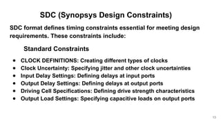SDC (Synopsys Design Constraints)
SDC format defines timing constraints essential for meeting design
requirements. These constraints include:
Standard Constraints
● CLOCK DEFINITIONS: Creating different types of clocks
● Clock Uncertainty: Specifying jitter and other clock uncertainties
● Input Delay Settings: Defining delays at input ports
● Output Delay Settings: Defining delays at output ports
● Driving Cell Specifications: Defining drive strength characteristics
● Output Load Settings: Specifying capacitive loads on output ports
13
 