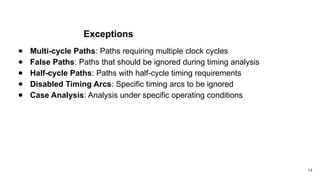 Exceptions
● Multi-cycle Paths: Paths requiring multiple clock cycles
● False Paths: Paths that should be ignored during timing analysis
● Half-cycle Paths: Paths with half-cycle timing requirements
● Disabled Timing Arcs: Specific timing arcs to be ignored
● Case Analysis: Analysis under specific operating conditions
14
 
