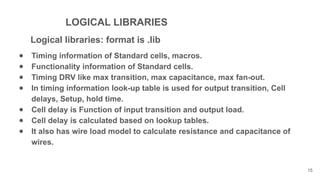 LOGICAL LIBRARIES
Logical libraries: format is .lib
● Timing information of Standard cells, macros.
● Functionality information of Standard cells.
● Timing DRV like max transition, max capacitance, max fan-out.
● In timing information look-up table is used for output transition, Cell
delays, Setup, hold time.
● Cell delay is Function of input transition and output load.
● Cell delay is calculated based on lookup tables.
● It also has wire load model to calculate resistance and capacitance of
wires.
15
 