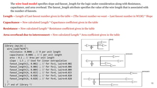 The wire load model specifies slope and fanout_length for the logic under consideration along with Resistance,
capacitance, and area overhead. The fanout_length attribute specifies the value of the wire length that is associated with
the number of fanouts.
18
Length = Length of Last fanout number given in the table + (The fanout number we want – Last fanout number in WLM) * Slope
Capacitance = New calculated Length * Capacitance coefficient given in the table
Resistance = New calculated Length * Resistance coefficient given in the table
Area overhead due to interconnect = New calculated Length * Area coefficient given in the table
 