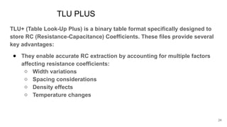 TLU PLUS
TLU+ (Table Look-Up Plus) is a binary table format specifically designed to
store RC (Resistance-Capacitance) Coefficients. These files provide several
key advantages:
● They enable accurate RC extraction by accounting for multiple factors
affecting resistance coefficients:
○ Width variations
○ Spacing considerations
○ Density effects
○ Temperature changes
24
 