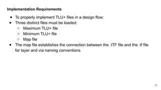 Implementation Requirements
● To properly implement TLU+ files in a design flow:
● Three distinct files must be loaded:
○ Maximum TLU+ file
○ Minimum TLU+ file
○ Map file
● The map file establishes the connection between the .ITF file and the .tf file
for layer and via naming conventions
26
 