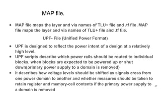 MAP file.
● MAP file maps the layer and via names of TLU+ file and .tf file .MAP
file maps the layer and via names of TLU+ file and .tf file.
UPF- File (Unified Power Format)
● UPF is designed to reflect the power intent of a design at a relatively
high level.
● UPF scripts describe which power rails should be routed to individual
blocks, when blocks are expected to be powered up or shut
down(primary power supply to a domain is removed)
● It describes how voltage levels should be shifted as signals cross from
one power domain to another and whether measures should be taken to
retain register and memory-cell contents if the primary power supply to
a domain is removed
27
 