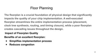 Floor Planning
The floorplan is a crucial foundation of physical design that significantly
impacts the quality of your chip implementation. A well-executed
floorplan streamlines the entire implementation process (placement,
clock tree synthesis, routing, and timing closure), while a poor floorplan
creates cascading issues throughout the design.
Impact of Floorplan Quality
Benefits of an excellent floorplan:
● Simplifies implementation process
● Reduces congestion
28
 