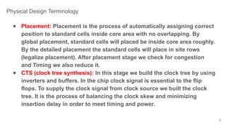 ● Placement: Placement is the process of automatically assigning correct
position to standard cells inside core area with no overlapping. By
global placement, standard cells will placed be inside core area roughly.
By the detailed placement the standard cells will place in site rows
(legalize placement). After placement stage we check for congestion
and Timing we also reduce it.
● CTS (clock tree synthesis): In this stage we build the clock tree by using
inverters and buffers. In the chip clock signal is essential to the flip
flops. To supply the clock signal from clock source we built the clock
tree. It is the process of balancing the clock skew and minimizing
insertion delay in order to meet timing and power.
3
Physical Design Terminology
 
