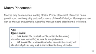 Macro Placement:
Macros may be memories, analog blocks. Proper placement of macros has a
great impact on the quality and performance of the ASIC design. Macro placement
can be manual or automatic. Generally manual macro placement is Preferred.
35
 