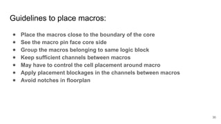Guidelines to place macros:
● Place the macros close to the boundary of the core
● See the macro pin face core side
● Group the macros belonging to same logic block
● Keep sufficient channels between macros
● May have to control the cell placement around macro
● Apply placement blockages in the channels between macros
● Avoid notches in floorplan
36
 