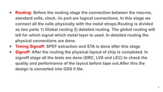 ● Routing: Before the routing stage the connection between the macros,
standard cells, clock, i/o port are logical connections. In this stage we
connect all the cells physically with the metal straps.Routing is divided
as two parts 1) Global routing 2) detailed routing. The global routing will
tell for which signal which metal layer is used. In detailed routing the
physical connections are done.
● Timing Signoff: SPEF extraction and STA is done after this stage
● Signoff: After the routing the physical layout of chip is completed. In
signoff stage all the tests are done (DRC, LVS and LEC) to check the
quality and performance of the layout before tape out.After this the
design is converted into GDS II file.
4
 