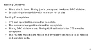 Routing Objective:
● There should be no Timing (drv’s , setup and hold) and DRC violation.
● Establishing connectivity with minimum no. of vias
Routing Prerequisites:
● CTS and optimization should be complete.
● The measured congestion should be acceptable.
● Timing DRC violations and Timing QoR estimated after CTS must be
acceptable.
● The PG nets must be pre-routed and physically connected to all macros
and standard cells.
40
 
