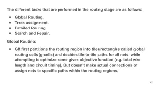 The different tasks that are performed in the routing stage are as follows:
● Global Routing.
● Track assignment.
● Detailed Routing.
● Search and Repair.
Global Routing:
● GR first partitions the routing region into tiles/rectangles called global
routing cells (g-cells) and decides tile-to-tile paths for all nets while
attempting to optimize some given objective function (e.g. total wire
length and circuit timing), But doesn’t make actual connections or
assign nets to specific paths within the routing regions.
42
 