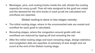 ● Blockages, pins, and routing tracks inside the cell, dictate the routing
capacity for every g-cell. Then all nets assigned to the gcell are noted
and the demand for the wire tracks in each g-cell are calculated and
overflows are reported.
Global routing is done in two stages namely:
● The initial routing stage, where in the unconnected nets are routed and
overflow for each gcell is calculated.
● Rerouting stages, where the congestion around gcells with net
overflows are reduced by ripping off and rerouting the net.
● After the initial routing stage and each rerouting stage, design statistics
and congestion data are reported. A summary of wire length and via
count at the end of the Global routing stage.
43
 