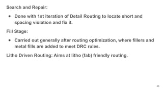 Search and Repair:
● Done with 1st iteration of Detail Routing to locate short and
spacing violation and fix it.
Fill Stage:
● Carried out generally after routing optimization, where fillers and
metal fills are added to meet DRC rules.
Litho Driven Routing: Aims at litho (fab) friendly routing.
46
 