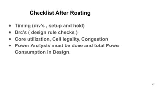 Checklist After Routing
● Timing (drv’s , setup and hold)
● Drc’s ( design rule checks )
● Core utilization, Cell legality, Congestion
● Power Analysis must be done and total Power
Consumption in Design.
47
 