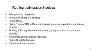 Routing optimization involves
● Fixing timing violations.
● Fixing LVS (opens & shorts).
● Fixing DRCs.
● Fixing Timing DRCs (Meet max transition, max capacitance and max
fanout).
● Finding & Fixing Antenna violations (using jumpers and antenna
diodes).
● Area and Leakage power recovery.
● Fixing SI related issues.
● Redundant via insertion.
49
 