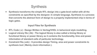 Synthesis
● Synthesis transforms the simple RTL design into a gate-level netlist with all the
constraints as specified by the designer. In simple language, Synthesis is a process
that converts the abstract form of design to a properly implemented chip in terms of
logic gates.
Input Files for Synthesis
● RTL Code (.v) : Design Written in Verilog/VHDL in behavioral style modelling.
● Logical Library file (.lib) : The logical library is also called a timing library or
functional library or power library as it contains the functionality, time and power
information of standard cells of particular technology.
● Constraint file.(.sdc) : It provides design Timing, area and power constraints to
synthesis tool ( Mainly clock information ).
5
 