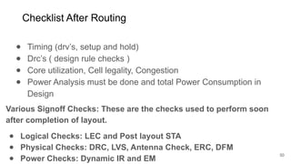 Checklist After Routing
● Timing (drv’s, setup and hold)
● Drc’s ( design rule checks )
● Core utilization, Cell legality, Congestion
● Power Analysis must be done and total Power Consumption in
Design
50
Various Signoff Checks: These are the checks used to perform soon
after completion of layout.
● Logical Checks: LEC and Post layout STA
● Physical Checks: DRC, LVS, Antenna Check, ERC, DFM
● Power Checks: Dynamic IR and EM
 