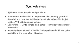 Synthesis steps
Synthesis takes place in multiple steps:
● Elaboration: Elaboration is the process of expanding your HDL
description to represent all instances of all modules(Verilog) or
entities(VHDL) into unique objects
● Converting RTL into simple logic gates (Technology independent
Schematic) .
● Mapping those gates to actual technology-dependent logic gates
available in the technology libraries.
7
 