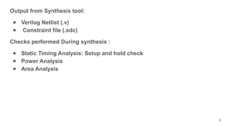 Output from Synthesis tool:
● Verilog Netlist (.v)
● Constraint file (.sdc)
Checks performed During synthesis :
● Static Timing Analysis: Setup and hold check
● Power Analysis
● Area Analysis
9
 