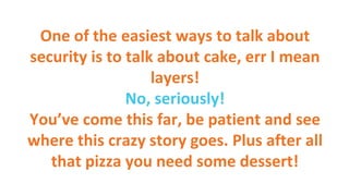 One of the easiest ways to talk about
security is to talk about cake, err I mean
layers!
No, seriously!
You’ve come this far, be patient and see
where this crazy story goes. Plus after all
that pizza you need some dessert!
 
