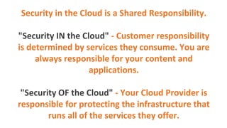 Security in the Cloud is a Shared Responsibility.
"Security IN the Cloud" - Customer responsibility
is determined by services they consume. You are
always responsible for your content and
applications.
"Security OF the Cloud" - Your Cloud Provider is
responsible for protecting the infrastructure that
runs all of the services they offer.
 