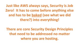 Just like AWS always says, Security is Job
Zero! It has to come before anything else
and has to be baked (see what we did
there?) into everything!
There are core Security Design Principles
that need to be addressed no matter
where you are hosting.
 
