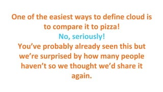 One of the easiest ways to define cloud is
to compare it to pizza!
No, seriously!
You’ve probably already seen this but
we’re surprised by how many people
haven’t so we thought we’d share it
again.
 