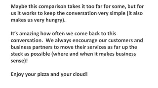 Maybe this comparison takes it too far for some, but for
us it works to keep the conversation very simple (it also
makes us very hungry).
It’s amazing how often we come back to this
conversation. We always encourage our customers and
business partners to move their services as far up the
stack as possible (where and when it makes business
sense)!
Enjoy your pizza and your cloud!
 