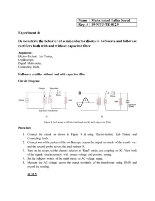 Name Muhammad Talha Saeed
Reg. # 19-NTU-TE-0129
Experiment 4:
Demonstrate the behavior of semiconductor diodes in half-wave and full-wave
rectifiers both with and without capacitor filter
Apparatus:
Electro-Technic Lab Trainer,
Oscilloscope,
Digital Multi-meter,
Connecting leads.
Half-wave rectifier without and with capacitor filter
Circuit Diagram
a) b)
Figure 1 Half-wave rectifier a) without and b) with capacitor filter
Procedure
1. Connect the circuit as shown in Figure 8 a) using Electro-technic Lab Trainer and
Connecting leads.
2. Connect one of the probes of the oscilloscope across the output terminals of the transformer
and the second probe across the load resistor R.
3. Turn on the scope, set the channel selector to “Dual” mode, and coupling to DC. View both
of the signals simultaneously with proper voltage and position setting.
4. Set the selector switch of the multi-meter at AC voltage range.
5. Measure the AC voltage across the output terminals of the transformer using DMM and
record the reading.
11.31 V
 