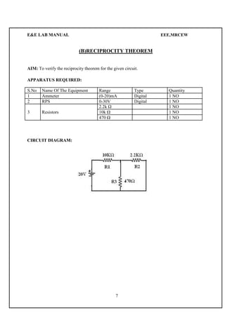 E&E LAB MANUAL EEE,MRCEW 
(B)RECIPROCITY THEOREM 
AIM: To verify the reciprocity theorem for the given circuit. 
APPARATUS REQUIRED: 
S.No Name Of The Equipment Range Type Quantity 
1 Ammeter (0-20)mA Digital 1 NO 
2 RPS 0-30V Digital 1 NO 
2.2k Ω 1 NO 
3 Resistors 10k Ω 1 NO 
470 Ω 1 NO 
CIRCUIT DIAGRAM: 
7 
 