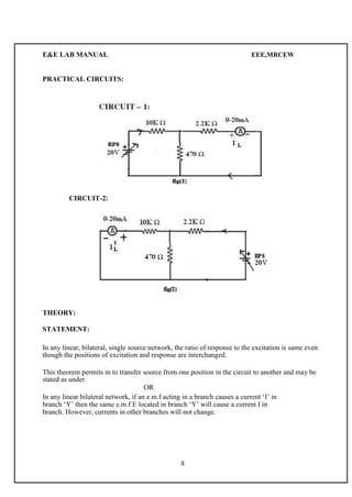 E&E LAB MANUAL EEE,MRCEW 
PRACTICAL CIRCUITS: 
CIRCUIT-2: 
THEORY: 
STATEMENT: 
In any linear, bilateral, single source network, the ratio of response to the excitation is same even 
though the positions of excitation and response are interchanged. 
This theorem permits in to transfer source from one position in the circuit to another and may be 
stated as under. 
OR 
In any linear bilateral network, if an e.m.f acting in a branch causes a current ‘I’ in 
branch ‘Y’ then the same e.m.f E located in branch ‘Y’ will cause a current I in 
branch. However, currents in other branches will not change. 
8 
 