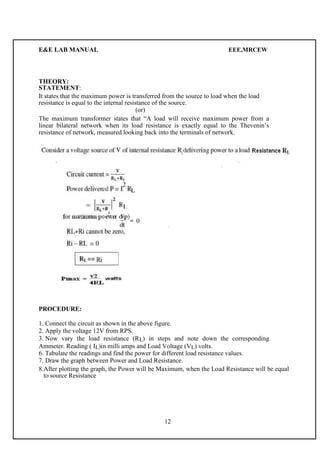 E&E LAB MANUAL EEE,MRCEW 
THEORY: 
STATEMENT: 
It states that the maximum power is transferred from the source to load when the load 
resistance is equal to the internal resistance of the source. 
(or) 
The maximum transformer states that “A load will receive maximum power from a 
linear bilateral network when its load resistance is exactly equal to the Thevenin’s 
resistance of network, measured looking back into the terminals of network. 
PROCEDURE: 
1. Connect the circuit as shown in the above figure. 
2. Apply the voltage 12V from RPS. 
3. Now vary the load resistance (RL) in steps and note down the corresponding 
Ammeter. Reading ( IL)in milli amps and Load Voltage (VL) volts. 
6. Tabulate the readings and find the power for different load resistance values. 
7. Draw the graph between Power and Load Resistance. 
8.After plotting the graph, the Power will be Maximum, when the Load Resistance will be equal 
to source Resistance 
12 
 