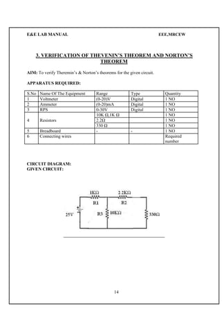 E&E LAB MANUAL EEE,MRCEW 
3. VERIFICATION OF THEVENIN’S THEOREM AND NORTON’S 
THEOREM 
AIM: To verify Theremin’s & Norton’s theorems for the given circuit. 
APPARATUS REQUIRED: 
S.No Name Of The Equipment Range Type Quantity 
1 Voltmeter (0-20)V Digital 1 NO 
2 Ammeter (0-20)mA Digital 1 NO 
3 RPS 0-30V Digital 1 NO 
10K Ω,1K Ω 1 NO 
4 Resistors 2.2Ω 1 NO 
330 Ω 1 NO 
5 Breadboard - - 1 NO 
6 Connecting wires Required 
number 
CIRCUIT DIAGRAM: 
GIVEN CIRCUIT: 
14 
 