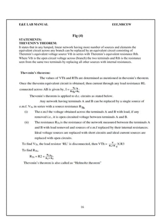 E&E LAB MANUAL EEE,MRCEW 
Fig (4) 
STATEMENTS: 
THEVENIN’S THEOREM: 
It states that in any lumped, linear network having more number of sources and elements the 
equivalent circuit across any branch can be replaced by an equivalent circuit consisting of 
Theremin’s equivalent voltage source Vth in series with Theremin’s equivalent resistance Rth. 
Where Vth is the open circuit voltage across (branch) the two terminals and Rth is the resistance 
seen from the same two terminals by replacing all other sources with internal resistances. 
16 
 