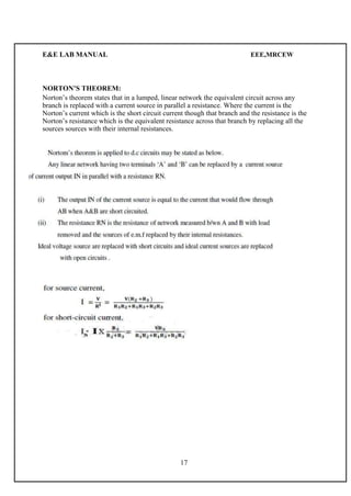 E&E LAB MANUAL EEE,MRCEW 
NORTON’S THEOREM: 
Norton’s theorem states that in a lumped, linear network the equivalent circuit across any 
branch is replaced with a current source in parallel a resistance. Where the current is the 
Norton’s current which is the short circuit current though that branch and the resistance is the 
Norton’s resistance which is the equivalent resistance across that branch by replacing all the 
sources sources with their internal resistances. 
17 
 