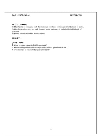 E&E LAB MANUAL EEE,MRCEW 
PRECAUTIONS: 
1) The rheostat is connected such that minimum resistance is included in field circuit of motor. 
2) The rheostat is connected such that maximum resistance is included in field circuit of 
generator. 
3) Starter handle should be moved slowly. 
RESULT: 
QUESTIONS: 
1. What is meant by critical field resistance? 
2. Residual magnetism is necessary for self excited generators or not. 
3. Why this test is conducted at constant speed? 
23 
 