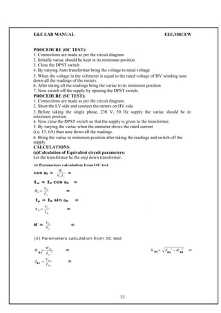 E&E LAB MANUAL EEE,MRCEW 
PROCEDURE (OC TEST): 
1. Connections are made as per the circuit diagram 
2. Initially variac should be kept in its minimum position 
3. Close the DPST switch 
4. By varying Auto transformer bring the voltage to rated voltage 
5. When the voltage in the voltmeter is equal to the rated voltage of HV winding note 
down all the readings of the meters. 
6. After taking all the readings bring the variac to its minimum position 
7. Now switch off the supply by opening the DPST switch. 
PROCEDURE (SC TEST): 
1. Connections are made as per the circuit diagram. 
2. Short the LV side and connect the meters on HV side. 
3. Before taking the single phase, 230 V, 50 Hz supply the variac should be in 
minimum position. 
4. Now close the DPST switch so that the supply is given to the transformer. 
5. By varying the variac when the ammeter shows the rated current 
(i.e. 13. 6A) then note down all the readings. 
6. Bring the variac to minimum position after taking the readings and switch off the 
supply. 
CALCULATIONS: 
(a)Calculation of Equivalent circuit parameters: 
Let the transformer be the step down transformer. 
33 
 